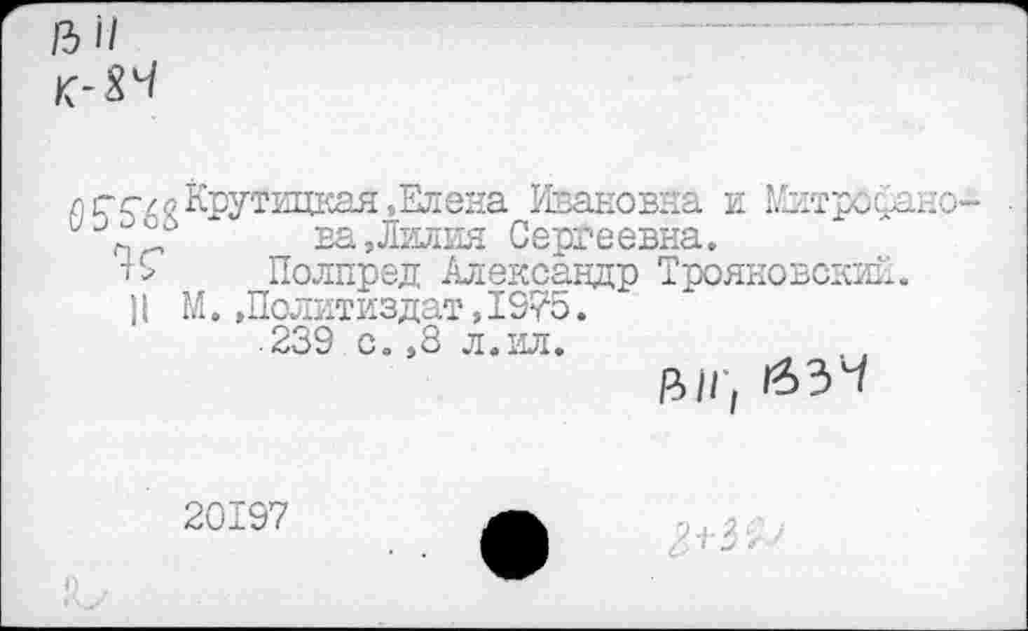 ﻿л ст с/о Крутицкая 5 Елена Ивановна и Митроф Сергеевна.
Полпред Александр Трояновский П М.»Политиздат,I975.
239 с. ,8 л.ил.
20197
Ол.2с